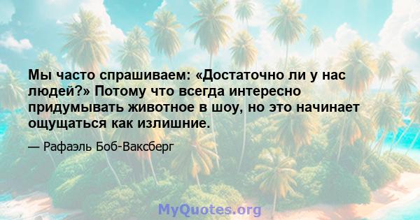 Мы часто спрашиваем: «Достаточно ли у нас людей?» Потому что всегда интересно придумывать животное в шоу, но это начинает ощущаться как излишние.