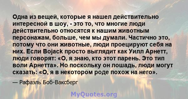 Одна из вещей, которые я нашел действительно интересной в шоу, - это то, что многие люди действительно относятся к нашим животным персонажам, больше, чем мы думали. Частично это, потому что они животные, люди проецируют 