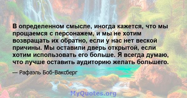 В определенном смысле, иногда кажется, что мы прощаемся с персонажем, и мы не хотим возвращать их обратно, если у нас нет веской причины. Мы оставили дверь открытой, если хотим использовать его больше. Я всегда думаю,