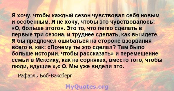 Я хочу, чтобы каждый сезон чувствовал себя новым и особенным. Я не хочу, чтобы это чувствовалось: «О, больше этого». Это то, что легко сделать в первые три сезона, и труднее сделать, как вы идете. Я бы предпочел