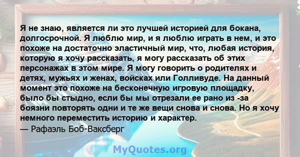 Я не знаю, является ли это лучшей историей для бокана, долгосрочной. Я люблю мир, и я люблю играть в нем, и это похоже на достаточно эластичный мир, что, любая история, которую я хочу рассказать, я могу рассказать об