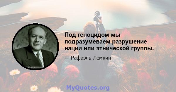 Под геноцидом мы подразумеваем разрушение нации или этнической группы.