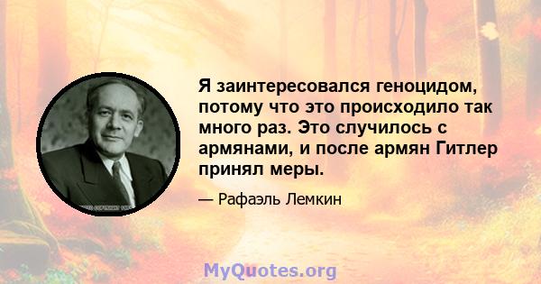 Я заинтересовался геноцидом, потому что это происходило так много раз. Это случилось с армянами, и после армян Гитлер принял меры.