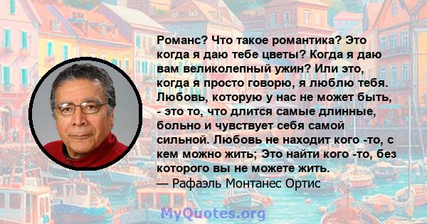 Романс? Что такое романтика? Это когда я даю тебе цветы? Когда я даю вам великолепный ужин? Или это, когда я просто говорю, я люблю тебя. Любовь, которую у нас не может быть, - это то, что длится самые длинные, больно и 