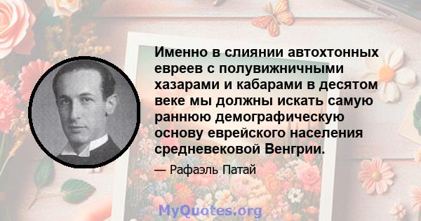 Именно в слиянии автохтонных евреев с полувижничными хазарами и кабарами в десятом веке мы должны искать самую раннюю демографическую основу еврейского населения средневековой Венгрии.