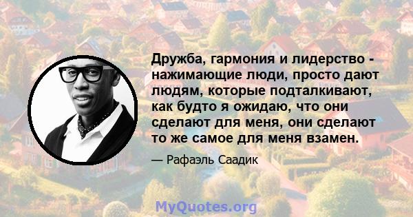 Дружба, гармония и лидерство - нажимающие люди, просто дают людям, которые подталкивают, как будто я ожидаю, что они сделают для меня, они сделают то же самое для меня взамен.