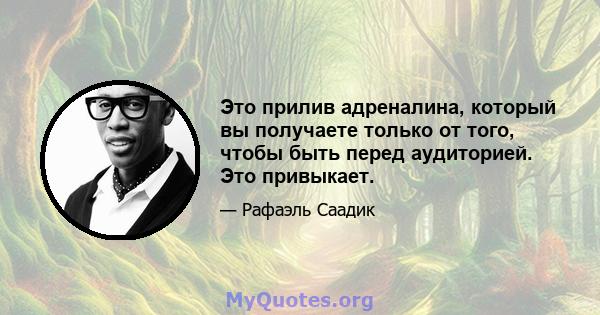 Это прилив адреналина, который вы получаете только от того, чтобы быть перед аудиторией. Это привыкает.