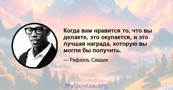 Когда вам нравится то, что вы делаете, это окупается, и это лучшая награда, которую вы могли бы получить.