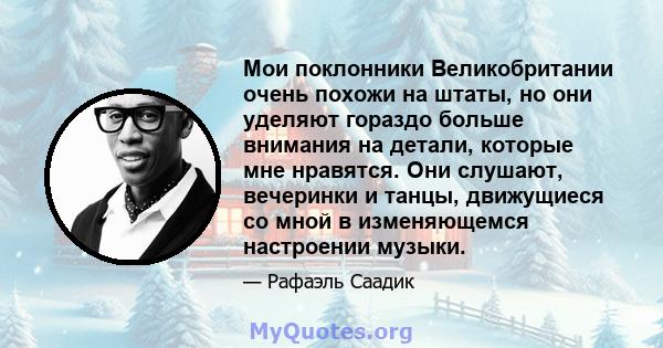 Мои поклонники Великобритании очень похожи на штаты, но они уделяют гораздо больше внимания на детали, которые мне нравятся. Они слушают, вечеринки и танцы, движущиеся со мной в изменяющемся настроении музыки.