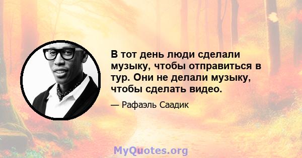 В тот день люди сделали музыку, чтобы отправиться в тур. Они не делали музыку, чтобы сделать видео.