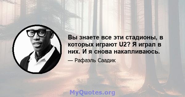 Вы знаете все эти стадионы, в которых играют U2? Я играл в них. И я снова накапливаюсь.