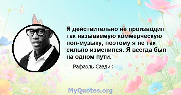 Я действительно не производил так называемую коммерческую поп-музыку, поэтому я не так сильно изменился. Я всегда был на одном пути.