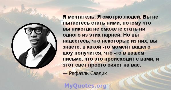 Я мечтатель. Я смотрю людей. Вы не пытаетесь стать ними, потому что вы никогда не сможете стать ни одного из этих парней. Но вы надеетесь, что некоторые из них, вы знаете, в какой -то момент вашего шоу получится, что