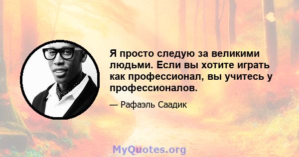 Я просто следую за великими людьми. Если вы хотите играть как профессионал, вы учитесь у профессионалов.