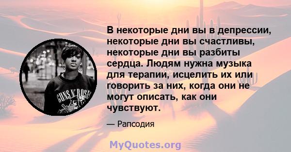 В некоторые дни вы в депрессии, некоторые дни вы счастливы, некоторые дни вы разбиты сердца. Людям нужна музыка для терапии, исцелить их или говорить за них, когда они не могут описать, как они чувствуют.