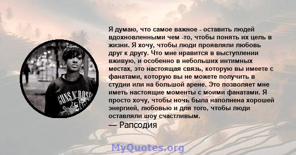 Я думаю, что самое важное - оставить людей вдохновленными чем -то, чтобы понять их цель в жизни. Я хочу, чтобы люди проявляли любовь друг к другу. Что мне нравится в выступлении вживую, и особенно в небольших интимных