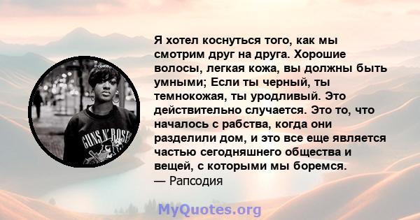 Я хотел коснуться того, как мы смотрим друг на друга. Хорошие волосы, легкая кожа, вы должны быть умными; Если ты черный, ты темнокожая, ты уродливый. Это действительно случается. Это то, что началось с рабства, когда