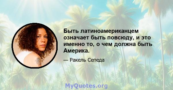 Быть латиноамериканцем означает быть повсюду, и это именно то, о чем должна быть Америка.