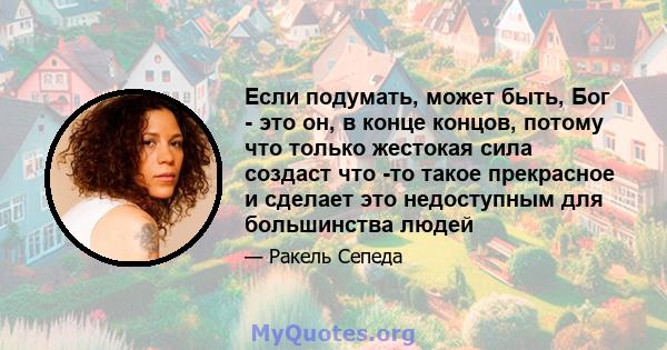 Если подумать, может быть, Бог - это он, в конце концов, потому что только жестокая сила создаст что -то такое прекрасное и сделает это недоступным для большинства людей