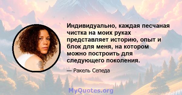 Индивидуально, каждая песчаная чистка на моих руках представляет историю, опыт и блок для меня, на котором можно построить для следующего поколения.