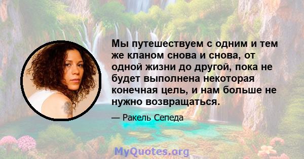 Мы путешествуем с одним и тем же кланом снова и снова, от одной жизни до другой, пока не будет выполнена некоторая конечная цель, и нам больше не нужно возвращаться.