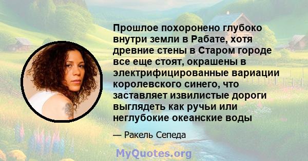 Прошлое похоронено глубоко внутри земли в Рабате, хотя древние стены в Старом городе все еще стоят, окрашены в электрифицированные вариации королевского синего, что заставляет извилистые дороги выглядеть как ручьи или