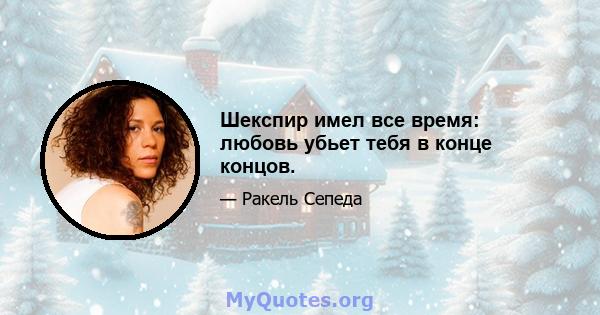 Шекспир имел все время: любовь убьет тебя в конце концов.