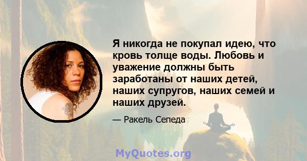 Я никогда не покупал идею, что кровь толще воды. Любовь и уважение должны быть заработаны от наших детей, наших супругов, наших семей и наших друзей.