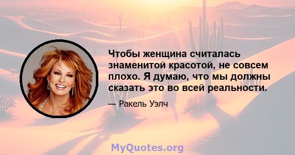 Чтобы женщина считалась знаменитой красотой, не совсем плохо. Я думаю, что мы должны сказать это во всей реальности.