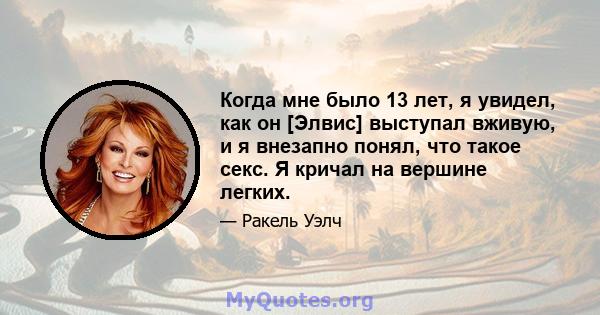 Когда мне было 13 лет, я увидел, как он [Элвис] выступал вживую, и я внезапно понял, что такое секс. Я кричал на вершине легких.