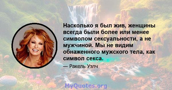 Насколько я был жив, женщины всегда были более или менее символом сексуальности, а не мужчиной. Мы не видим обнаженного мужского тела, как символ секса.