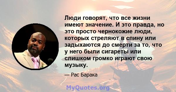 Люди говорят, что все жизни имеют значение. И это правда, но это просто чернокожие люди, которых стреляют в спину или задыхаются до смерти за то, что у него были сигареты или слишком громко играют свою музыку.