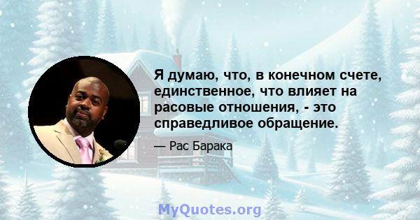 Я думаю, что, в конечном счете, единственное, что влияет на расовые отношения, - это справедливое обращение.