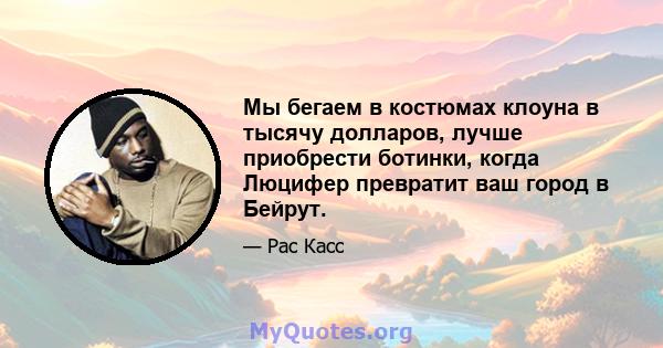 Мы бегаем в костюмах клоуна в тысячу долларов, лучше приобрести ботинки, когда Люцифер превратит ваш город в Бейрут.