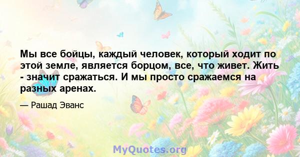 Мы все бойцы, каждый человек, который ходит по этой земле, является борцом, все, что живет. Жить - значит сражаться. И мы просто сражаемся на разных аренах.