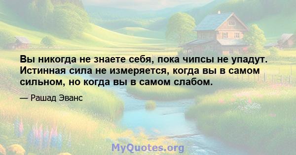 Вы никогда не знаете себя, пока чипсы не упадут. Истинная сила не измеряется, когда вы в самом сильном, но когда вы в самом слабом.