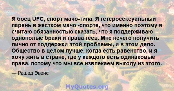 Я боец ​​UFC, спорт мачо-типа. Я гетеросексуальный парень в жестком мачо -спорте, что именно поэтому я считаю обязанностью сказать, что я поддерживаю однополые браки и права геев. Мне нечего получить лично от поддержки