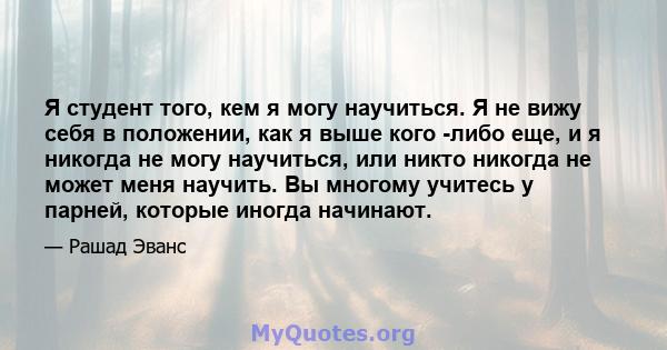 Я студент того, кем я могу научиться. Я не вижу себя в положении, как я выше кого -либо еще, и я никогда не могу научиться, или никто никогда не может меня научить. Вы многому учитесь у парней, которые иногда начинают.