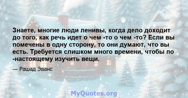 Знаете, многие люди ленивы, когда дело доходит до того, как речь идет о чем -то о чем -то? Если вы помечены в одну сторону, то они думают, что вы есть. Требуется слишком много времени, чтобы по -настоящему изучить вещи.