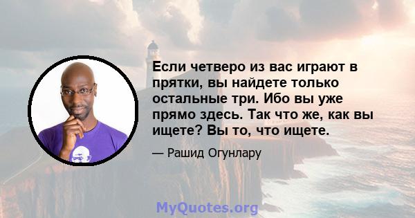 Если четверо из вас играют в прятки, вы найдете только остальные три. Ибо вы уже прямо здесь. Так что же, как вы ищете? Вы то, что ищете.