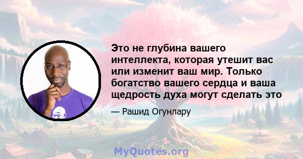 Это не глубина вашего интеллекта, которая утешит вас или изменит ваш мир. Только богатство вашего сердца и ваша щедрость духа могут сделать это