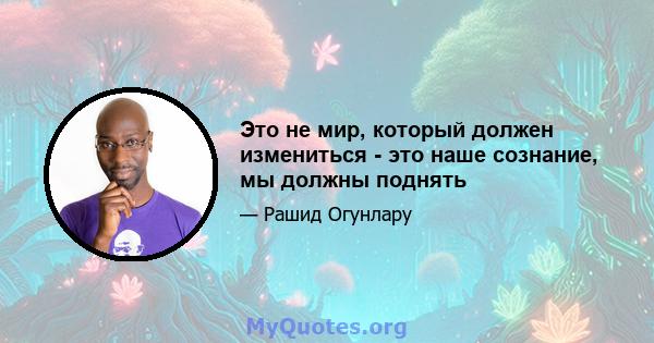 Это не мир, который должен измениться - это наше сознание, мы должны поднять