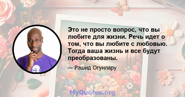 Это не просто вопрос, что вы любите для жизни. Речь идет о том, что вы любите с любовью. Тогда ваша жизнь и все будут преобразованы.