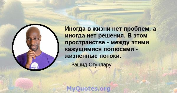 Иногда в жизни нет проблем, а иногда нет решения. В этом пространстве - между этими кажущимися полюсами - жизненные потоки.