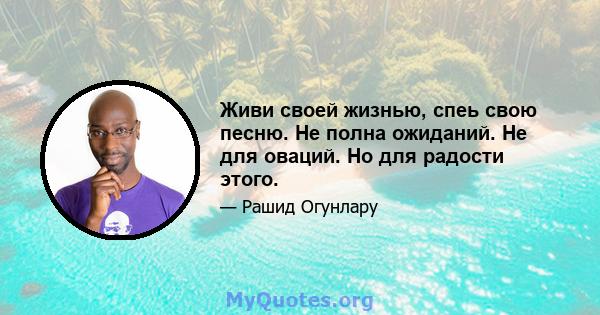 Живи своей жизнью, спеь свою песню. Не полна ожиданий. Не для оваций. Но для радости этого.