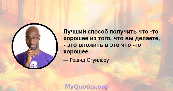 Лучший способ получить что -то хорошее из того, что вы делаете, - это вложить в это что -то хорошее.