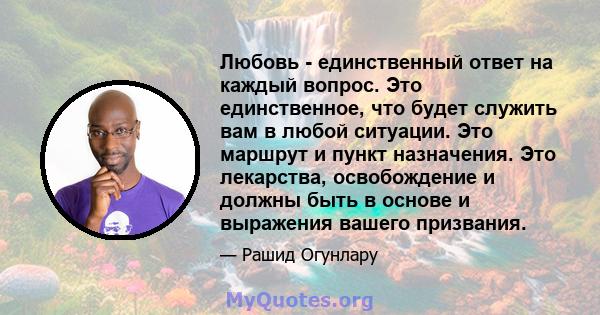 Любовь - единственный ответ на каждый вопрос. Это единственное, что будет служить вам в любой ситуации. Это маршрут и пункт назначения. Это лекарства, освобождение и должны быть в основе и выражения вашего призвания.