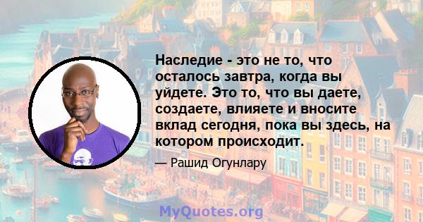 Наследие - это не то, что осталось завтра, когда вы уйдете. Это то, что вы даете, создаете, влияете и вносите вклад сегодня, пока вы здесь, на котором происходит.