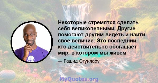 Некоторые стремятся сделать себя великолепными. Другие помогают другим видеть и найти свое величие. Это последний, кто действительно обогащает мир, в котором мы живем