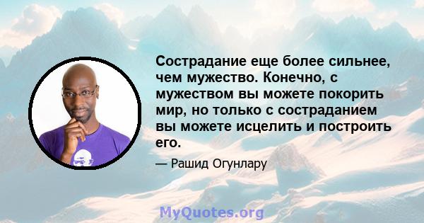 Сострадание еще более сильнее, чем мужество. Конечно, с мужеством вы можете покорить мир, но только с состраданием вы можете исцелить и построить его.